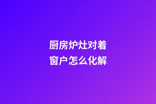 厨房炉灶对着窗户怎么化解