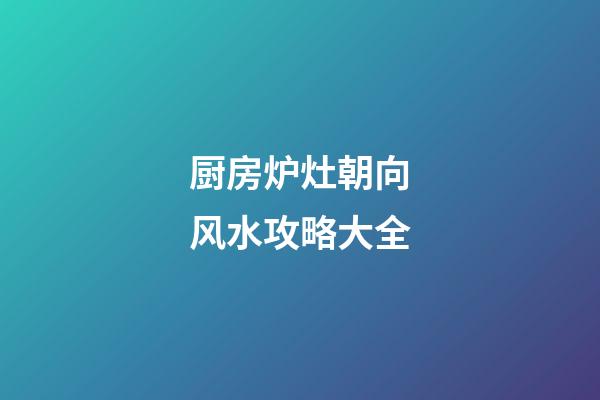 厨房炉灶朝向风水攻略大全