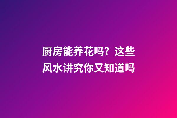 厨房能养花吗？这些风水讲究你又知道吗