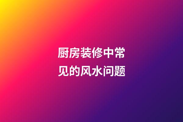 厨房装修中常见的风水问题