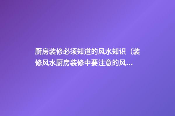 厨房装修必须知道的风水知识（装修风水厨房装修中要注意的风水知识）