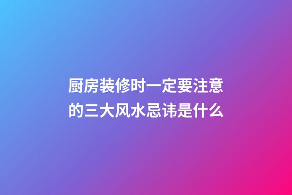 厨房装修时一定要注意的三大风水忌讳是什么