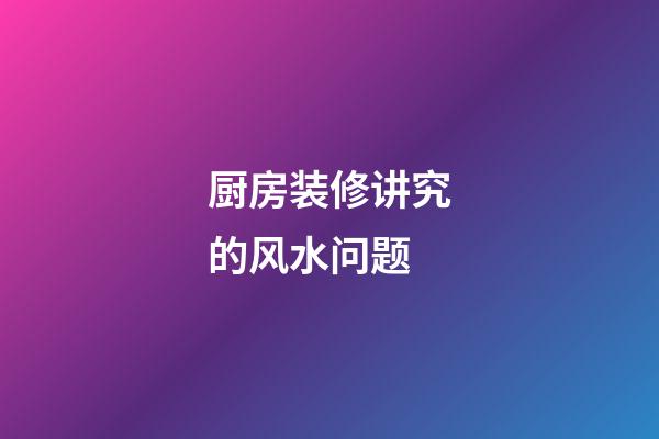 厨房装修讲究的风水问题