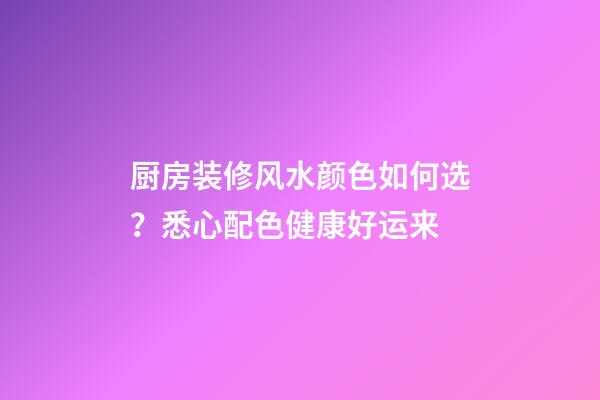 厨房装修风水颜色如何选？悉心配色健康好运来