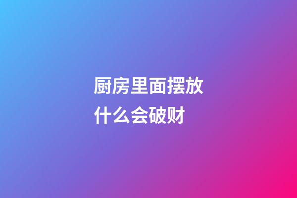 厨房里面摆放什么会破财