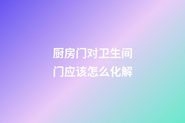 厨房门对卫生间门应该怎么化解