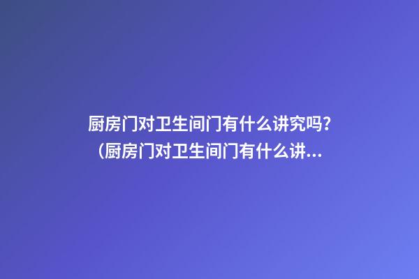 厨房门对卫生间门有什么讲究吗？（厨房门对卫生间门有什么讲究吗?不过隔了两间房）