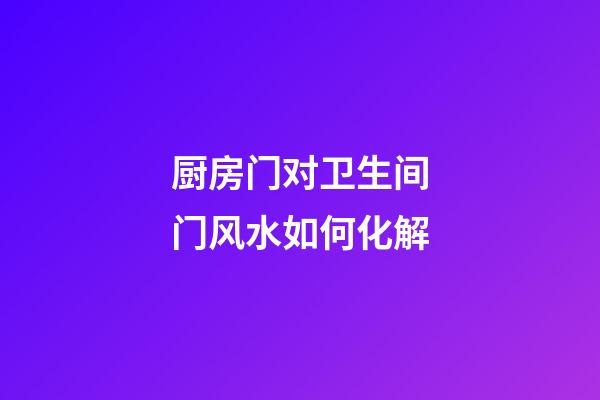 厨房门对卫生间门风水如何化解