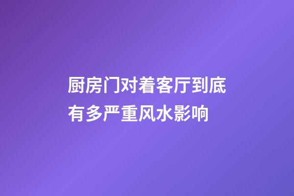 厨房门对着客厅到底有多严重风水影响