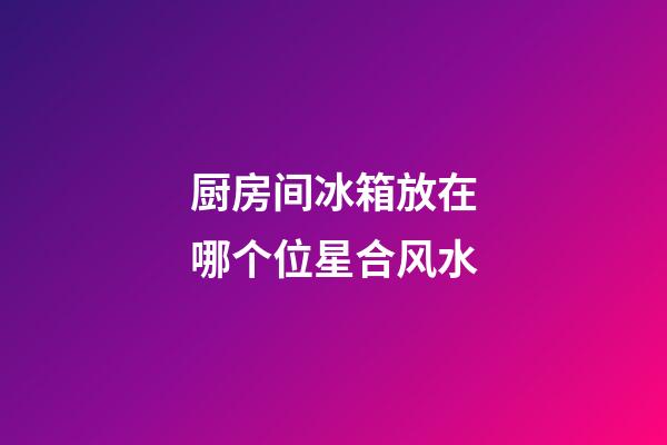 厨房间冰箱放在哪个位星合风水