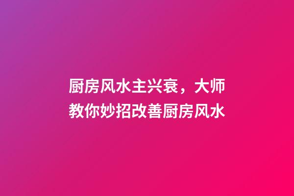 厨房风水主兴衰，大师教你妙招改善厨房风水