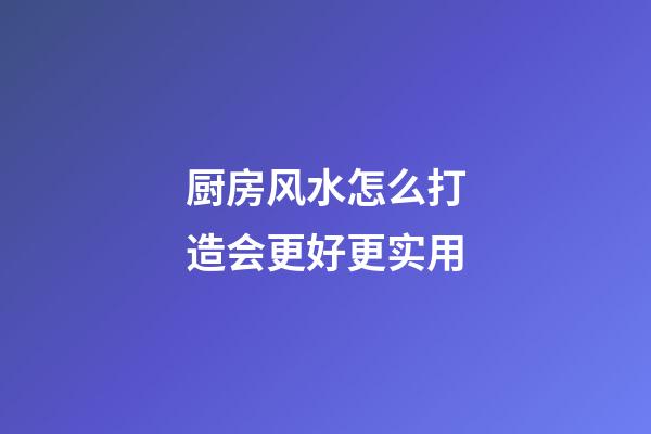 厨房风水怎么打造会更好更实用