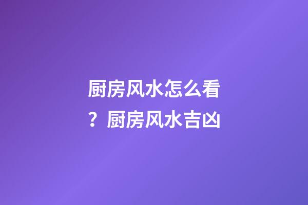 厨房风水怎么看？厨房风水吉凶