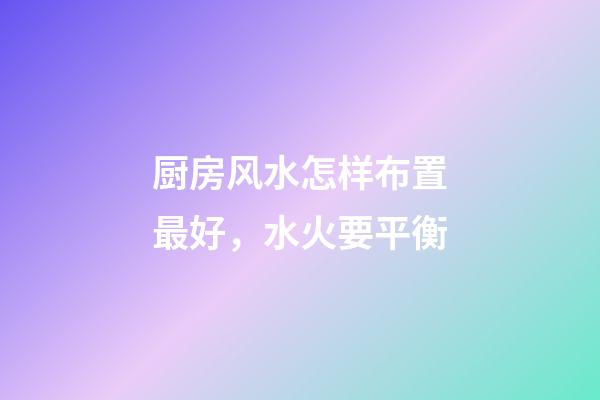 厨房风水怎样布置最好，水火要平衡