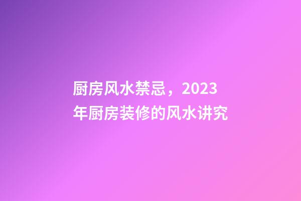 厨房风水禁忌，2023年厨房装修的风水讲究