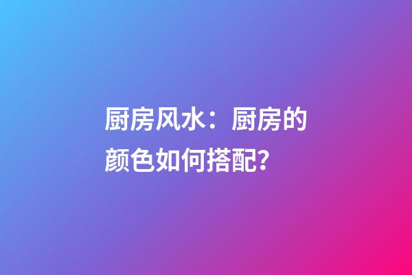 厨房风水：厨房的颜色如何搭配？