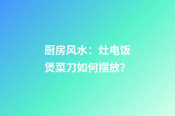 厨房风水：灶电饭煲菜刀如何摆放？