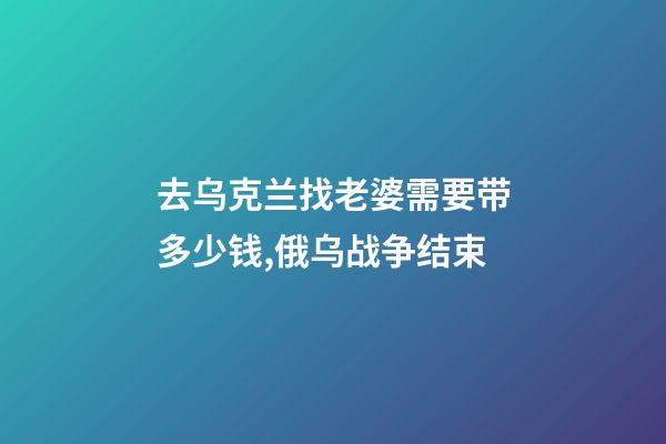去乌克兰找老婆需要带多少钱,俄乌战争结束-第1张-观点-玄机派