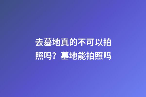 去墓地真的不可以拍照吗？墓地能拍照吗