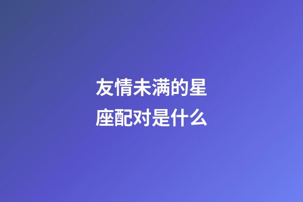友情未满的星座配对是什么-第1张-星座运势-玄机派