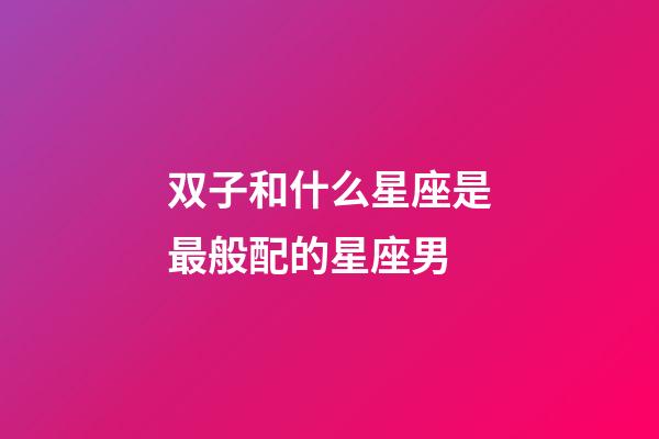 双子和什么星座是最般配的星座男-第1张-星座运势-玄机派