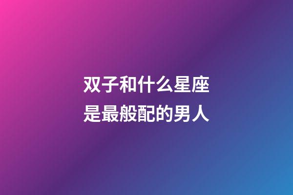 双子和什么星座是最般配的男人-第1张-星座运势-玄机派