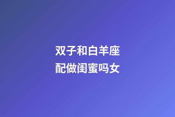 双子和白羊座配做闺蜜吗女-第1张-星座运势-玄机派