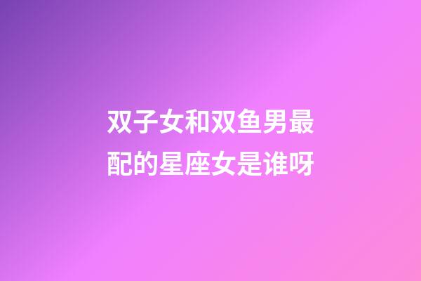 双子女和双鱼男最配的星座女是谁呀-第1张-星座运势-玄机派