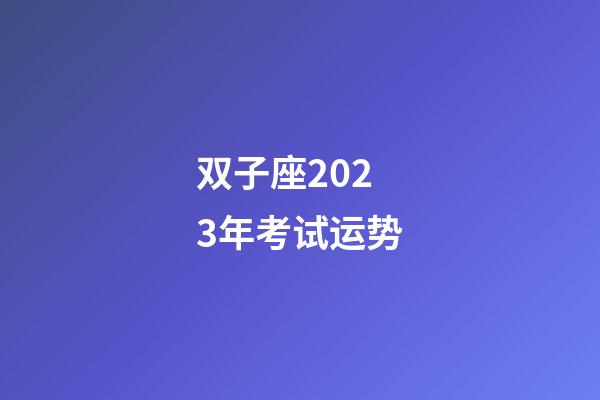 双子座2023年考试运势-第1张-星座运势-玄机派