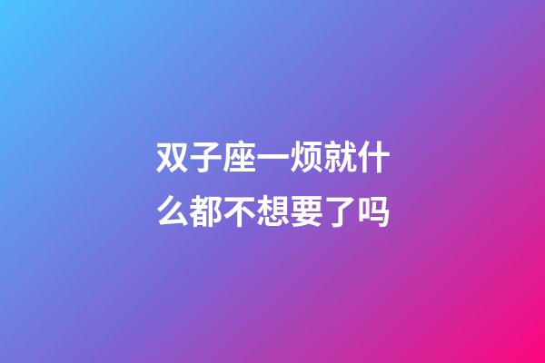 双子座一烦就什么都不想要了吗