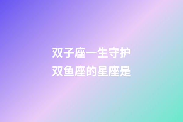 双子座一生守护双鱼座的星座是-第1张-星座运势-玄机派