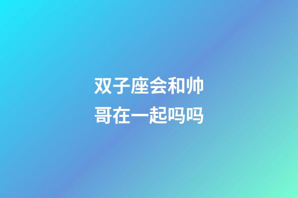 双子座会和帅哥在一起吗吗-第1张-星座运势-玄机派