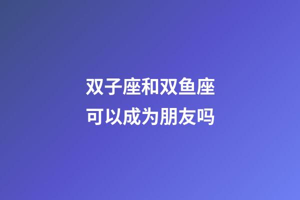 双子座和双鱼座可以成为朋友吗-第1张-星座运势-玄机派