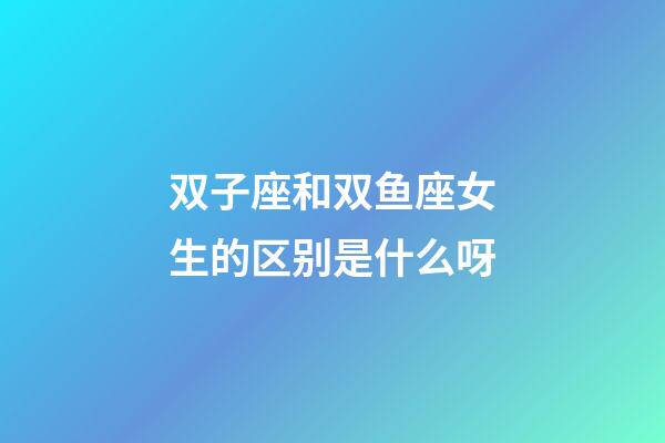 双子座和双鱼座女生的区别是什么呀-第1张-星座运势-玄机派