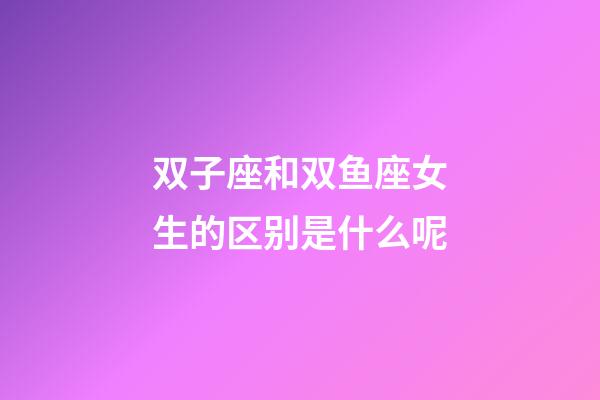 双子座和双鱼座女生的区别是什么呢-第1张-星座运势-玄机派