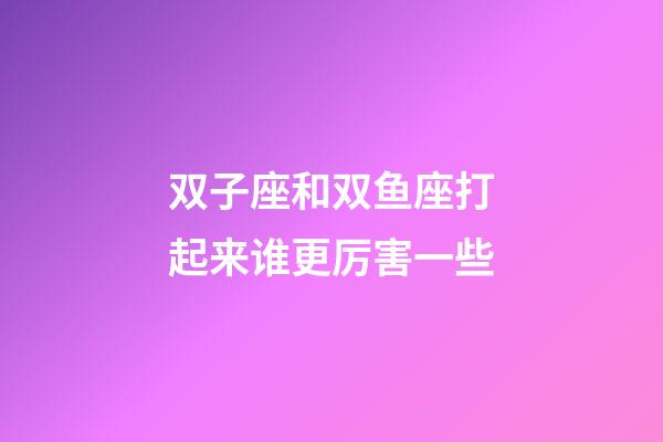 双子座和双鱼座打起来谁更厉害一些-第1张-星座运势-玄机派