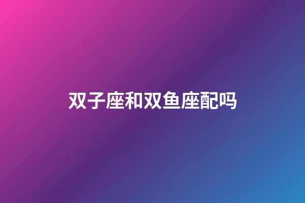 双子座和双鱼座配吗（为什么双鱼女都嫁给了双子男）-第1张-星座运势-玄机派