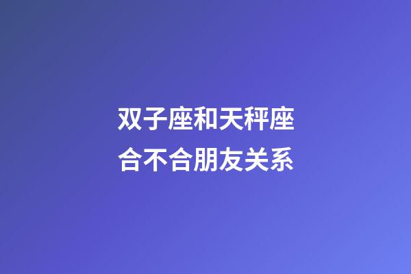 双子座和天秤座合不合朋友关系-第1张-星座运势-玄机派