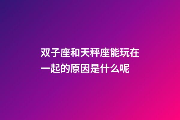 双子座和天秤座能玩在一起的原因是什么呢-第1张-星座运势-玄机派