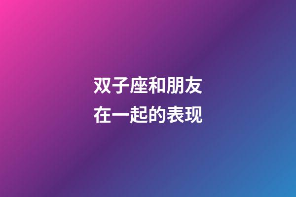 双子座和朋友在一起的表现-第1张-星座运势-玄机派
