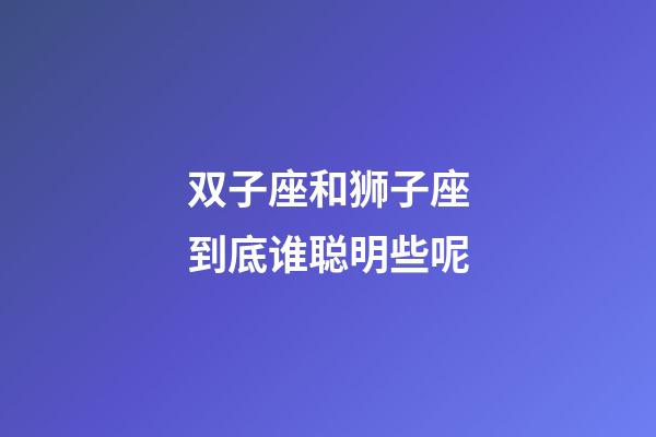 双子座和狮子座到底谁聪明些呢-第1张-星座运势-玄机派