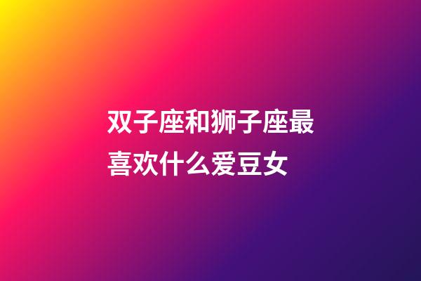 双子座和狮子座最喜欢什么爱豆女-第1张-星座运势-玄机派