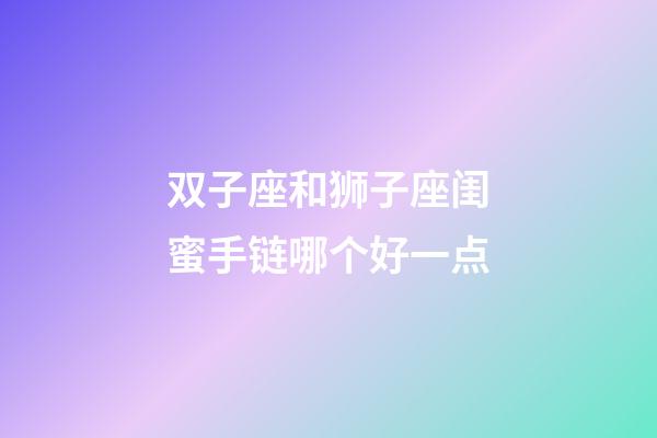 双子座和狮子座闺蜜手链哪个好一点-第1张-星座运势-玄机派