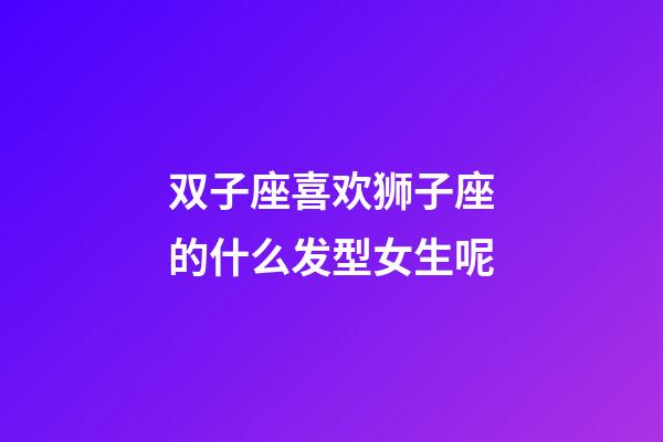 双子座喜欢狮子座的什么发型女生呢-第1张-星座运势-玄机派