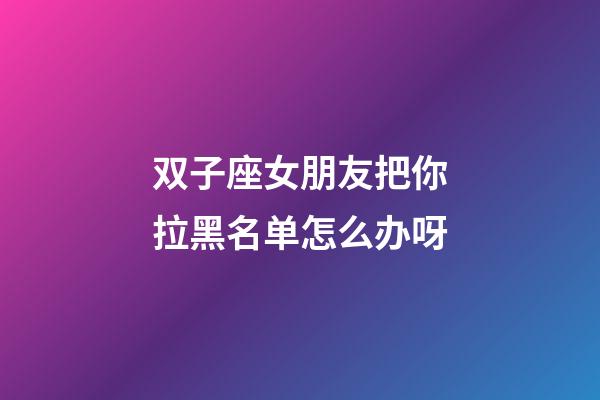 双子座女朋友把你拉黑名单怎么办呀-第1张-星座运势-玄机派