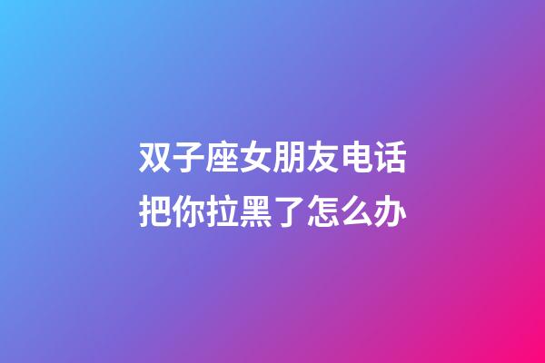 双子座女朋友电话把你拉黑了怎么办-第1张-星座运势-玄机派
