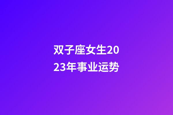 双子座女生2023年事业运势-第1张-星座运势-玄机派