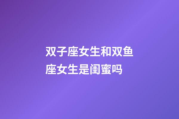 双子座女生和双鱼座女生是闺蜜吗-第1张-星座运势-玄机派