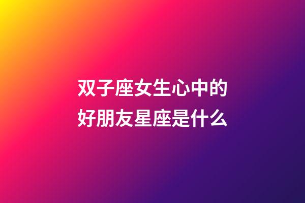 双子座女生心中的好朋友星座是什么-第1张-星座运势-玄机派