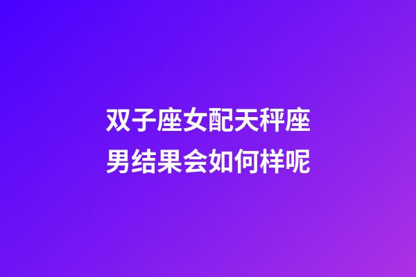 双子座女配天秤座男结果会如何样呢-第1张-星座运势-玄机派